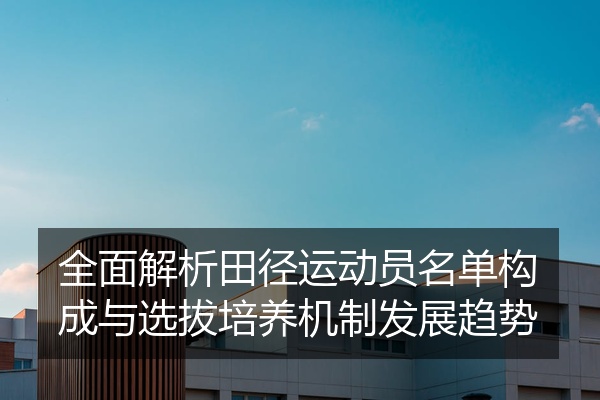 全面解析田径运动员名单构成与选拔培养机制发展趋势
