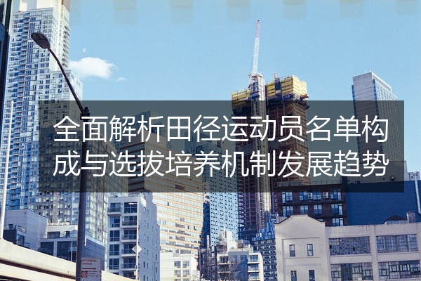 全面解析田径运动员名单构成与选拔培养机制发展趋势