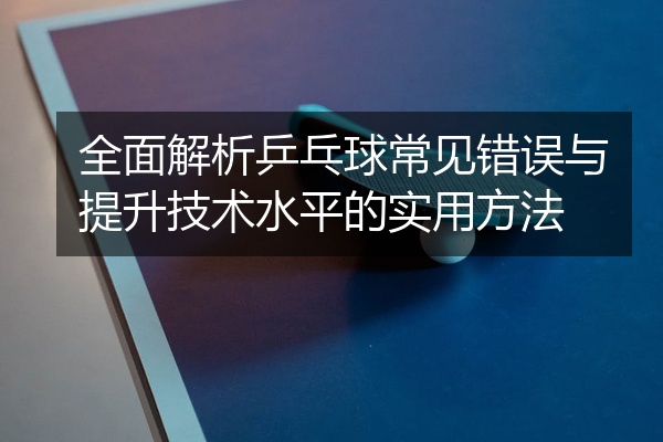 全面解析乒乓球常见错误与提升技术水平的实用方法