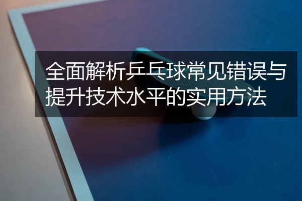 全面解析乒乓球常见错误与提升技术水平的实用方法