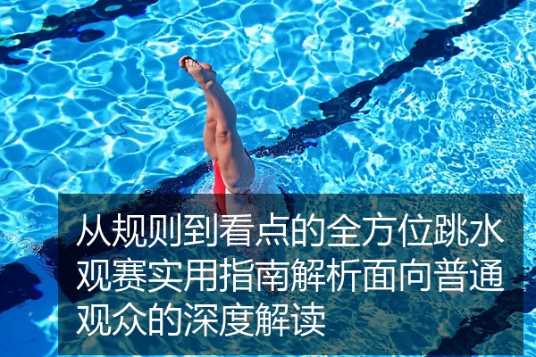 从规则到看点的全方位跳水观赛实用指南解析面向普通观众的深度解读