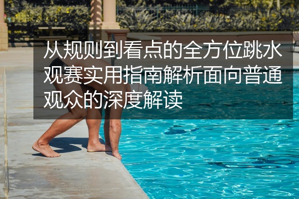 从规则到看点的全方位跳水观赛实用指南解析面向普通观众的深度解读